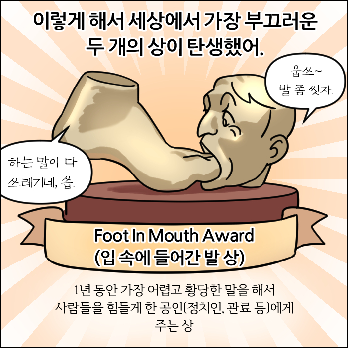 이렇게 해서 세상에서 가장 부끄러운 두 개의 상이 탄생했어. Foot In Mouth Award(입 속에 들어간 발 상) 1년 동안 가장 어렵고 황당한 말을 해서 사람들을 힘들게 한 공인(정치인, 관료 등)에게 주는 상. 